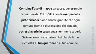 Combina l’uso di mappe cartacee, per esempio
la piantina del TuttoCittà con la mappa delle
piste ciclabili. Sono risorse gratuite che ogni
comune mette a disposizione dei cittadini,
potresti averle in casa senza nemmeno saperlo.
Se invece non ce le hai non hai che da farne
richiesta al tuo quartiere o al tuo comune.
ScopriilBiketoWork
©SerendiBici2019
 