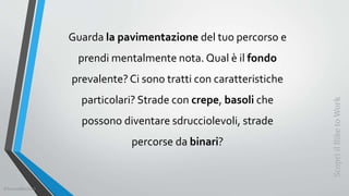 Guarda la pavimentazione del tuo percorso e
prendi mentalmente nota. Qual è il fondo
prevalente?Ci sono tratti con caratteristiche
particolari? Strade con crepe, basoli che
possono diventare sdrucciolevoli, strade
percorse da binari?
ScopriilBiketoWork
©SerendiBici2019
 