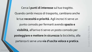 Cerca i punti di interesse sul tuo tragitto.
Quando cambi mezzo di trasporto, cambiano anche
le tue necessità e priorità. Agli incroci ti serve un
punto comodo per fermarti avendo spazio e
visibilità, all’arrivo ti serve un posto comodo per
posteggiare e mettere in sicurezza la bicicletta, alla
partenza ti serve una via d’uscita veloce e pratica.
ScopriilBiketoWork
©SerendiBici2019
 