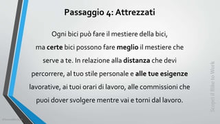 Passaggio 4: Attrezzati
Ogni bici può fare il mestiere della bici,
ma certe bici possono fare meglio il mestiere che
serve a te. In relazione alla distanza che devi
percorrere, al tuo stile personale e alle tue esigenze
lavorative, ai tuoi orari di lavoro, alle commissioni che
puoi dover svolgere mentre vai e torni dal lavoro.
ScopriilBiketoWork
©SerendiBici2019
 