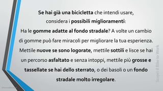 Se hai già una bicicletta che intendi usare,
considera i possibili miglioramenti:
Ha le gomme adatte al fondo stradale? A volte un cambio
di gomme può fare miracoli per migliorare la tua esperienza.
Mettile nuove se sono logorate, mettile sottili e lisce se hai
un percorso asfaltato e senza intoppi, mettile più grosse e
tassellate se hai dello sterrato, o dei basoli o un fondo
stradale molto irregolare.
ScopriilBiketoWork
©SerendiBici2019
 