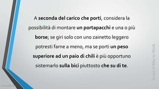 A seconda del carico che porti, considera la
possibilità di montare un portapacchi e una o più
borse; se giri solo con uno zainetto leggero
potresti farne a meno, ma se porti un peso
superiore ad un paio di chili è più opportuno
sistemarlo sulla bici piuttosto che su di te.
ScopriilBiketoWork
©SerendiBici2019
 