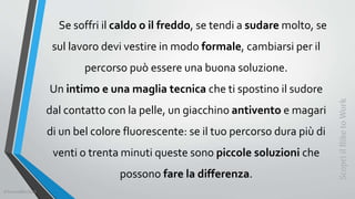 Se soffri il caldo o il freddo, se tendi a sudare molto, se
sul lavoro devi vestire in modo formale, cambiarsi per il
percorso può essere una buona soluzione.
Un intimo e una maglia tecnica che ti spostino il sudore
dal contatto con la pelle, un giacchino antivento e magari
di un bel colore fluorescente: se il tuo percorso dura più di
venti o trenta minuti queste sono piccole soluzioni che
possono fare la differenza.
ScopriilBiketoWork
©SerendiBici2019
 