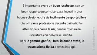 È importante avere un buon lucchetto, con un
buon rapporto peso – sicurezza. Investi in una
buona soluzione, che sia facilmente trasportabile e
che offra una protezione decente dai furti. Fai
attenzione a come la usi, non far rovinare la
serratura con polvere o umidità.
Tieni le gomme gonfie, i freni in buono stato, la
trasmissione fluida e senza intoppi.
ScopriilBiketoWork
©SerendiBici2019
 