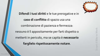 Difendi i tuoi diritti e le tue prerogative e in
caso di conflitto di spazio usa una
combinazione di pazienza e fermezza:
nessuno è lì appositamente per farti dispetto o
metterti in pericolo, ma se capita è necessario
farglielo rispettosamente notare.
ScopriilBiketoWork
©SerendiBici2019
 