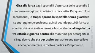 Gira alla larga dagli sportelli! L’apertura dello sportello è
una causa maggiore di collisioni in bicicletta. Per quanto lo si
raccomandi, in troppi aprono lo sportello senza guardare
se sopraggiunge qualcuno, quindi quando passi di fianco a
una macchina in sosta o ferma a bordo strada, allarga la tua
traiettoria e guarda dentro alla macchina per accorgerti se
c’è qualcuno che sta per uscire, per aprire uno sportello o
anche per mettere in moto e partire all’improvviso.
ScopriilBiketoWork
©SerendiBici2019
 