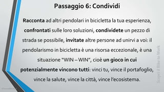 Passaggio 6: Condividi
Racconta ad altri pendolari in bicicletta la tua esperienza,
confrontati sulle loro soluzioni, condividete un pezzo di
strada se possibile, invitate altre persone ad unirvi a voi: il
pendolarismo in bicicletta è una risorsa eccezionale, è una
situazione “WIN –WIN”, cioè un gioco in cui
potenzialmente vincono tutti: vinci tu, vince il portafoglio,
vince la salute, vince la città, vince l’ecosistema.
ScopriilBiketoWork
©SerendiBici2019
 