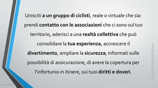Unisciti a un gruppo di ciclisti, reale o virtuale che sia:
prendi contatto con le associazioni che ci sono sul tuo
territorio, aderisci a una realtà collettiva che può
consolidare la tua esperienza, accrescere il
divertimento, ampliare la sicurezza; informati sulle
possibilità di assicurazione, di avere la copertura per
l’infortunio in itinere, sui tuoi diritti e doveri.
ScopriilBiketoWork
©SerendiBici2019
 