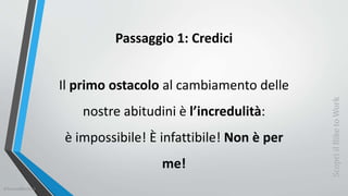 Passaggio 1: Credici
Il primo ostacolo al cambiamento delle
nostre abitudini è l’incredulità:
è impossibile! È infattibile! Non è per
me!
ScopriilBiketoWork
©SerendiBici2019
 