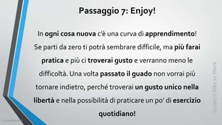 Passaggio 7: Enjoy!
In ogni cosa nuova c’è una curva di apprendimento!
Se parti da zero ti potrà sembrare difficile, ma più farai
pratica e più ci troverai gusto e verranno meno le
difficoltà. Una volta passato il guado non vorrai più
tornare indietro, perché troverai un gusto unico nella
libertà e nella possibilità di praticare un po’ di esercizio
quotidiano!
ScopriilBiketoWork
©SerendiBici2019
 