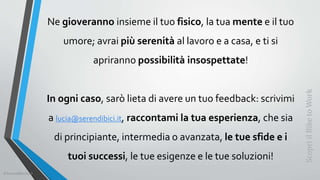 Ne gioveranno insieme il tuo fisico, la tua mente e il tuo
umore; avrai più serenità al lavoro e a casa, e ti si
apriranno possibilità insospettate!
In ogni caso, sarò lieta di avere un tuo feedback: scrivimi
a lucia@serendibici.it, raccontami la tua esperienza, che sia
di principiante, intermedia o avanzata, le tue sfide e i
tuoi successi, le tue esigenze e le tue soluzioni!
ScopriilBiketoWork
©SerendiBici2019
 