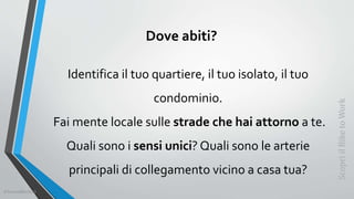 Dove abiti?
Identifica il tuo quartiere, il tuo isolato, il tuo
condominio.
Fai mente locale sulle strade che hai attorno a te.
Quali sono i sensi unici? Quali sono le arterie
principali di collegamento vicino a casa tua?
ScopriilBiketoWork
©SerendiBici2019
 