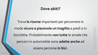 Dove abiti?
Trova le risorse importanti per percorrere in
modo sicuro e piacevole un tragitto a piedi o in
bicicletta. Probabilmente non tutte le strade che
percorri in automobile sono adatte anche ad
essere percorse in bici.
ScopriilBiketoWork
©SerendiBici2019
 