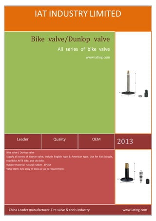 IAT INDUSTRY LIMITED
Bike valve/Dunlop valve
All series of bike valve
www.iating.com

Leader

Quality

OEM

2013

Bike valve / Dunlop valve
Supply all series of bicycle valve, include English type & American type. Use for kids bicycle,
road bike, MTB bike, and city bike.
Rubber material: natural rubber , EPDM
Valve stem: zinc alloy or brass or up to requirement.

China Leader manufacturer-Tire valve & tools industry

www.iating.com

 