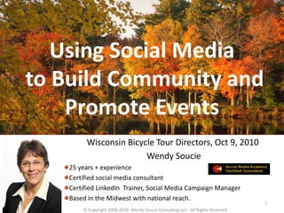 Using Social Media
to Build Community and
    Promote Events
         Wisconsin Bicycle Tour Directors, Oct 9, 2010
                        Wendy Soucie
    25 years + experience
    Certified social media consultant
    Certified LinkedIn Trainer, Social Media Campaign Manager
    Based in the Midwest with national reach.
                                                                                  1
        © Copyright 2009-2010 Wendy Soucie Consulting LLC - All Rights Reserved
 