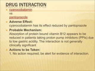 DRUG INTERACTION
 cyanocobalamin
vs
pantoprazole
 Adverse Effect:
cyanocobalamin has its effect reduced by pantoprazole
 Probable Mechanism:
Absorption of protein bound vitamin B12 appears to be
reduced in patients taking proton pump inhibitors (PPIs) due
to low gastric acidity. The interaction is not generally
clinically significant
 Actions to be Taken:
1. No action required; be alert for evidence of interaction.
 