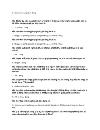 C) dịch chuyểnsangphải. Đúng
Nếu đầu tư dự kiến tăng thêm một lượng là 15 tỷ đồng, xu hướng tiêu dùng cận biên là
0,8. Mức sản lượng sẽ gia tăng thêm là:
C) 75 tỷ đồng. Đúng
Nếu tính theo phương pháp giá trị gia tăng, GDP là:
C) tổng giátrị gia tăng của tất cả các ngành trongnền kinhtế. Đúng
Nếu tính theo phương pháp giá trị gia tăng, GDP là:
C) tổng giátrị gia tăng của tất cả các ngành trongnền kinhtế. Đúng
Nếu tỉ lệ lãi suất danh nghĩa là 3% và tỉ lệ lạm phát là 8%, tỉ lệ lãi suất thực tế là bao
nhiêu?
C) -5%. Đúng
Nếu tỉ lệ lãi suất thực tế giảm 1% và tỉ lệ lạm phát tăng 2%, tỉ lệ lãi suất danh nghĩa sẽ:
B) tăng 1%. Đúng
Nếu tỉ lệ công nhân mất việc mỗi tháng (tỉ lệ người mất việc) là 0,01 và tỉ lệ người thất
nghiệp tìm được việc mỗi tháng là 0,09 (tỉ lệ người tìm được việc), thì tỉ lệ thất nghiệp tự
nhiên là:
C) 10%. Đúng
Nếu tổng mức thu nhập quốc dân (Y) tính theo luồng chi phí không thay đổi, thu nhập có
thể sử dụng (YD) tăng khi:
B) thuế thu nhậpgiảm. Đúng
Nếu thu nhập khả dụng là 4.000 tỷ đồng, tiêu dùng là 3.500 tỷ đồng, chi tiêu chính phủ là
1.000 tỷ đồng và doanh thu thuế là 800 tỷ đồng, tiết kiệm quốc gia là bao nhiêu?
A) 300 tỷđồng. Đúng
Nếu thu nhập khả dụng bằng 0, tiêu dùng sẽ:
D) dươngvì người ta sẽ đi vayhay dùngcủa cải tích lũytừ trước để tiêudùngvà bằngtiêudùngtự
định.
Nếu tỷ lệ tiền mặt (s) tăng, tỷ lệ dự trữ (ra) không đổi và cơ sở tiền tệ (H) không đổi, thì
trong các nhận định sau nhận định nào là đúng?
 