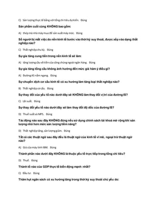 C) Sản lượngthực tế bằng với tổngchi tiêudựkiến. Đúng
Sản phẩm cuối cùng KHÔNG bao gồm:
A) thépmà nhà máymua để sản xuấtmáy móc. Đúng
Số người bị mất việc do nền kinh tế bước vào thời kỳ suy thoái, được xếp vào dạng thất
nghiệp nào?
C) Thất nghiệpchukỳ. Đúng
Sự gia tăng cung tiền trong nền kinh tế sẽ làm:
A) tăng lượngcầu về tiềncủa công chúngngoài ngân hàng. Đúng
Sự gia tăng tổng cầu không ảnh hưởng đến mức giá hàm ý điều gì?
A) ĐườngAS nằm ngang. Đúng
Sự chuyển dịch cơ cấu kinh tế có xu hướng làm tăng loại thất nghiệp nào?
B) Thất nghiệpcơ cấu. Đúng
Sự thay đổi của yếu tố nào dưới đây sẽ KHÔNG làm thay đổi vị trí của đường IS?
C) Lãi suất. Đúng
Sự thay đổi yếu tố nào dưới đây sẽ làm thay đổi độ dốc của đường IS?
D) Thuế suấtvà MPS. Đúng
Tác động nào sau đây KHÔNG đúng nếu sử dụng chính sách tài khoá mở rộng khi sản
lượng nhỏ hơn mức sản lượng tiềm năng?
D) Thất nghiệptăng,sảnlượnggiảm. Đúng
Tất cả các thuật ngữ sau đây đều là thuật ngữ của kinh tế vĩ mô, ngoại trừ thuật ngữ
nào?
A) Giá của máy tính IBM. Đúng
Thành phần nào dưới đây KHÔNG là thuộc yếu tố trực tiếp trong tổng chi tiêu?
D) Thuế. Đúng
Thành tố nào của GDP thực tế biến động mạnh nhất?
C) Đầu tư. Đúng
Thâm hụt ngân sách có xu hướng tăng trong thời kỳ suy thoái chủ yếu do:
 