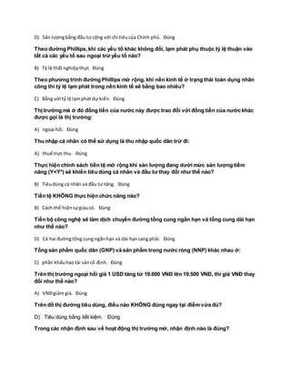 D) Sản lượngbằng đầu tư cộng với chi tiêucủa Chính phủ. Đúng
Theo đường Phillips, khi các yếu tố khác không đổi, lạm phát phụ thuộc tỷ lệ thuận vào
tất cả các yếu tố sau ngoại trừ yếu tố nào?
B) Tỷ lệ thất nghiệpthực Đúng
Theo phương trình đường Phillips mở rộng, khi nền kinh tế ở trạng thái toàn dụng nhân
công thì tỷ lệ lạm phát trong nền kinh tế sẽ bằng bao nhiêu?
C) Bằng với tỷ lệ lạmphát dự kiến. Đúng
Thị trường mà ở đó đồng tiền của nước này được trao đổi với đồng tiền của nước khác
được gọi là thị trường:
A) ngoại hối. Đúng
Thu nhập cá nhân có thể sử dụng là thu nhập quốc dân trừ đi:
A) thuế trực thu. Đúng
Thực hiện chính sách tiền tệ mở rộng khi sản lượng đang dưới mức sản lượng tiềm
năng (Y<Y*) sẽ khiến tiêu dùng cá nhân và đầu tư thay đổi như thế nào?
B) Tiêudùng cá nhân và đầu tư tăng. Đúng
Tiền tệ KHÔNG thực hiện chức năng nào?
B) Cách thể hiệnsựgiàucó. Đúng
Tiến bộ công nghệ sẽ làm dịch chuyển đường tổng cung ngắn hạn và tổng cung dài hạn
như thế nào?
D) Cả hai đườngtổng cung ngắnhạn và dài hạnsang phải. Đúng
Tổng sản phẩm quốc dân (GNP) và sản phẩm trong nước ròng (NNP) khác nhau ở:
C) phần khấuhao tài sảncố định. Đúng
Trên thị trường ngoại hối giá 1 USD tăng từ 19.000 VNĐ lên 19.500 VNĐ, thì giá VNĐ thay
đổi như thế nào?
A) VNĐgiảm giá. Đúng
Trên đồ thị đường tiêu dùng, điều nào KHÔNG đúng ngay tại điểm vừa đủ?
D) Tiêu dùng bằng tiết kiệm. Đúng
Trong các nhận định sau về hoạt động thị trường mở, nhận định nào là đúng?
 