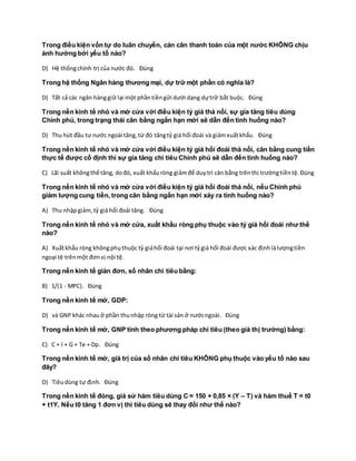 Trong điều kiện vốn tự do luân chuyển, cán cân thanh toán của một nước KHÔNG chịu
ảnh hưởng bởi yếu tố nào?
D) Hệ thốngchính trị của nước đó. Đúng
Trong hệ thống Ngân hàng thương mại, dự trữ một phần có nghĩa là?
D) Tất cả các ngân hànggiữ lại một phầntiềngửi dưới dạng dựtrữ bắt buộc. Đúng
Trong nền kinh tế nhỏ và mở cửa với điều kiện tỷ giá thả nổi, sự gia tăng tiêu dùng
Chính phủ, trong trạng thái cân bằng ngắn hạn mới sẽ dẫn đến tình huống nào?
D) Thu hút đầu tư nước ngoài tăng,từ đó tăngtỷ giá hối đoái và giảmxuấtkhẩu. Đúng
Trong nền kinh tế nhỏ và mở cửa với điều kiện tỷ giá hối đoái thả nổi, cân bằng cung tiền
thực tế được cố định thì sự gia tăng chi tiêu Chính phủ sẽ dẫn đến tình huống nào?
C) Lãi suất khôngthể tăng, dođó, xuất khẩuròng giảmđể duytrì cân bằng trênthị trườngtiềntệ.Đúng
Trong nền kinh tế nhỏ và mở cửa với điều kiện tỷ giá hối đoái thả nổi, nếu Chính phủ
giảm lượng cung tiền, trong cân bằng ngắn hạn mới xảy ra tình huống nào?
A) Thu nhậpgiảm,tỷ giá hối đoái tăng. Đúng
Trong nền kinh tế nhỏ và mở cửa, xuất khẩu ròng phụ thuộc vào tỷ giá hối đoái như thế
nào?
A) Xuấtkhẩu ròng khôngphụthuộc tỷ giáhối đoái tại nơi tỷgiá hối đoái được xác địnhlàlượngtiền
ngoại tệ trênmột đơnvị nội tệ.
Trong nền kinh tế giản đơn, số nhân chi tiêu bằng:
B) 1/(1 - MPC). Đúng
Trong nền kinh tế mở, GDP:
D) và GNP khác nhau ở phần thunhập ròng từ tài sản ở nướcngoài. Đúng
Trong nền kinh tế mở, GNP tính theo phương pháp chi tiêu (theo giá thị trường) bằng:
C) C + I + G + Te + Dp. Đúng
Trong nền kinh tế mở, giá trị của số nhân chi tiêu KHÔNG phụ thuộc vào yếu tố nào sau
đây?
D) Tiêudùng tự định. Đúng
Trong nền kinh tế đóng, giả sử hàm tiêu dùng C = 150 + 0,85 × (Y – T) và hàm thuế T = t0
+ t1Y. Nếu t0 tăng 1 đơn vị thì tiêu dùng sẽ thay đổi như thế nào?
 