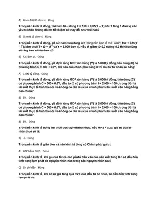 A) Giảm đi 0,85 đơn vị. Đúng
Trong nền kinh tế đóng, với hàm tiêu dùng C = 150 + 0,85(Y – T), khi T tăng 1 đơn vị, các
yếu tố khác không đổi thì tiết kiệm sẽ thay đổi như thế nào?
B) Giảm 0,15 đơn vị. Đúng
Trong nền kinh tế đóng, giả sử hàm tiêu dùng C =Trong nền kinh tế mở, GDP: 150 + 0,85(Y
– T); hàm thuế T= t0 + t1Y và Y = 5.000 đơn vị. Nếu t1 giảm từ 0,3 xuống 0,2 thì tiêu dùng
sẽ tăng bao nhiêu đơn vị?
B) 425 đơn vị. Đúng
Trong nền kinh tế đóng, giả định rằng GDP cân bằng (Y) là 5.000 tỷ đồng,tiêu dùng (C) có
phương trình C = 500 + 0,6Y, chi tiêu của chính phủ bằng 0 thì đầu tư tư nhân sẽ bằng:
A) 1.500 tỷ đồng. Đúng
Trong nền kinh tế đóng, giả định rằng GDP cân bằng (Y) là 5.000 tỷ đồng, tiêu dùng (C)
có phương trình C = 500 + 0,6Y, đầu tư (I) có phương trình I = 2.000 – 100r, trong đó r là
lãi suất thực tế tính theo % và không có chi tiêu của chính phủ thì lãi suất cân bằng bằng
bao nhiêu?
B) 5%. Đúng
Trong nền kinh tế đóng, giả định rằng GDP cân bằng (Y) là 5.000 tỷ đồng, tiêu dùng (C)
có phương trình C = 500 + 0,6Y, đầu tư (I) có phương trình I = 2.000 – 100r, trong đó r là
lãi suất thực tế tính theo % và không có chi tiêu của chính phủ thì lãi suất cân bằng bằng
bao nhiêu?
B) 5%. Đúng
Trong nền kinh tế đóng với thuế độc lập với thu nhập, nếu MPS = 0,25, giá trị của số
nhân thuế sẽ là:
B) -3. Đúng
Trong nền kinh tế giản đơn và nền kinh tế đóng có Chính phủ, giá trị:
A) GDP bằng GNP. Đúng
Trong nền kinh tế, khi giá của tất cả các yếu tố đầu vào của sản xuất tăng lên sẽ dẫn đến
tình trạng lạm phát do nguyên nhân nào trong các nguyên nhân sau?
C) Chi phí đẩy. Đúng
Trong nền kinh tế, khi có sự gia tăng quá mức của đầu tư tư nhân, sẽ dẫn đến tình trạng
lạm phát do:
 