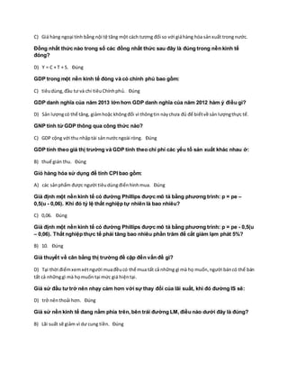 C) Giá hàng ngoại tính bằng nội tệ tăng một cách tương đối so với giáhàng hóa sảnxuất trong nước.
Đồng nhất thức nào trong số các đồng nhất thức sau đây là đúng trong nền kinh tế
đóng?
D) Y = C + T + S. Đúng
GDP trong một nền kinh tế đóng và có chính phủ bao gồm:
C) tiêudùng,đầu tư và chi tiêuChínhphủ. Đúng
GDP danh nghĩa của năm 2013 lớn hơn GDP danh nghĩa của năm 2012 hàm ý điều gì?
D) Sản lượngcó thể tăng, giảmhoặc khôngđổi vì thôngtin nàychưa đủ để biếtvề sản lượngthực tế.
GNP tính từ GDP thông qua công thức nào?
C) GDP cộng với thu nhậptài sản nướcngoài ròng. Đúng
GDP tính theo giá thị trường và GDP tính theo chi phí các yếu tố sản xuất khác nhau ở:
B) thuế gián thu. Đúng
Giỏ hàng hóa sử dụng để tính CPI bao gồm:
A) các sảnphẩm được người tiêudùngđiểnhìnhmua. Đúng
Giả định một nền kinh tế có đường Phillips được mô tả bằng phương trình: p = pe –
0,5(u - 0,06). Khi đó tỷ lệ thất nghiệp tự nhiên là bao nhiêu?
C) 0,06. Đúng
Giả định một nền kinh tế có đường Phillips được mô tả bằng phương trình: p = pe - 0,5(u
– 0,06). Thất nghiệp thực tế phải tăng bao nhiêu phần trăm để cắt giảm lạm phát 5%?
B) 10. Đúng
Giả thuyết về cân bằng thị trường đề cập đến vấn đề gì?
D) Tại thời điểmxemxétngười muađềucó thể mua tất cả những gì mà họ muốn,người báncó thể bán
tất cả nhữnggì mà họmuốn tại mức giá hiệntại.
Giả sử đầu tư trở nên nhạy cảm hơn với sự thay đổi của lãi suất, khi đó đường IS sẽ:
D) trở nênthoải hơn. Đúng
Giả sử nền kinh tế đang nằm phía trên, bên trái đường LM, điều nào dưới đây là đúng?
B) Lãi suất sẽ giảm vì dư cung tiền. Đúng
 