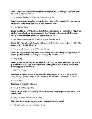 Giả sử rằng khối lượng tư bản trong nền kinh tế giảm, khi đó đường AS ngắn hạn và AS
dài hạn thay đổi như thế nào?
A) ASngắn hạn và ASdài hạn đềudịchchuyểnsang trái. Đúng
Giả sử đầu tư tăng 500 tỷ đồng, xuất khẩu tăng 1.300 tỷ đồng , giá trị MPC = 0,8, t = 0 và
MPM = 0,05, thì thu nhập quốc dân sẽ tăng thêm bao nhiêu?
D) 7.200 tỷ đồng. Đúng
Giả sử ban đầu nền kinh tế ở trạng thái cân bằng tại mức sản lượng tự nhiên. Tiếp đó giả
sử rằng ngân hàng trung ương giảm cung tiền. Theo mô hình tổng cầu và tổng cung,
điều gì sẽ xảy ra với mức giá và sản lượng trong dài hạn?
B) Mức giá giảm,sản lượngkhôngthayđổi sovới giá trị ban đầu. Đúng
Giả sử thâm hụt ngân sách tăng, theo đồng nhất thức hạch toán thu nhập quốc dân, điều
nào dưới đây KHÔNG thể xảy ra?
D) Đầu tư và xuấtkhẩuròng tăng, tiếtkiệmgiảm Đúng
Giả sử thu nhập của bạn tăng lên từ 19 triệu đồng lên 31 triệu đồng. Trong giai đoạn đó
CPI tăng từ 122 lên 169. Mức sống của bạn thay đổi như thế nào?
B) Tăng. Đúng
Giả sử tỷ lệ dự trữ bắt buộc là 10%, tỷ lệ tiền mặt trong lưu thông so với tiền gửi là 60%,
tỷ lệ dự trữ bắt buộc thực tế của Ngân hàng thương mại là 10%. Số nhân tiền tệ trong
trường hợp này là bao nhiêu?
C) mM = 2,28. Đúng
Giá trị của xu hướng tiêu dùng cận biên nằm giữa: Với các đường IS và LM có độ dốc
thông thường, chính sách tài khóa thắt chặt sẽ dẫn đến sự thay đổi nào trên đồ thị IS-LM?
A) 0 và 1. Đúng
Giá trị của số nhân tiền giảm khi:
D) lãi suấtchiếtkhấutăng. Đúng
Giá trị của sản phẩm nào dưới đây KHÔNG nằm trong tổng sản phẩm trong nước (GDP)
của Việt Nam?
D) Chiếctivi cũ một hộgia đình bán đi. Đúng
Giảm phát xảy ra trong trường hợp nào trong các trường hợp sau?
D) Mức giá trung bìnhgiảm theothời gian. Đúng
 