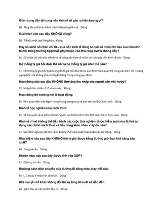 Giảm cung tiền tệ trong nền kinh tế sẽ gây ra hiện tượng gì?
D) Tăng lãi suấthiệnhànhtrên thị trườngtiềntệ. Đúng
Giải thích nào sau đây KHÔNG đúng?
D) Tiềnlà một loại hànghóa. Đúng
Hãy so sánh số nhân chi tiêu của nền kinh tế đóng so với số nhân chi tiêu của nền kinh
tế mở trong trường hợp thuế phụ thuộc vào thu nhập (MPC không đổi)?
B) Số nhân chi tiêucủa nềnkinhtế đóng lớnhơnsố nhân chi tiêucủa nềnkinhtế mở. Đúng
Hệ thống tỷ giá hối đoái thả nổi là hệ thống tỷ giá như thế nào?
C) Hệ thốngtỷ giá hối đoái trong đó tỉ giá hối đoái được xác địnhtheoquan hệ cung cầu trên thị trường
ngoại hối chứ khôngphải do Ngân hàngTrung ươngquy định.
Hoạt động nào sau đây KHÔNG làm tăng thu nhập của người dân một nước?
C) Nhậpkhẩu nhiềuôtô và xe máy. Đúng
Hoạt động thị trường mở là hoạt động:
B) liênquanđếnviệcNgân hàngTrung ươngmua và bán trái phiếuChínhphủ. Đúng
Kinh tế học nghiên cứu cách thức:
B) xã hội quản lývà phânbổ các nguồnlực khanhiếmnhư thế nào cho có hiệuquả. Đúng
Kinh tế vĩ mô không thể tiến hành các cuộc thử nghiệm được kiểm soát như là thử áp
dụng các chính sách thuế và tiêu dùng khác nhau vì lý do nào?
C) Việcthử nghiệmrấttốn kém,khôngthể kiểmsoáthoàntoàn các tác động. Đúng
Khái niệm nào sau đây KHÔNG thể lý giải được bằng đường giới hạn khả năng sản
xuất?
A) Cungvà cầu. Đúng
Khoản mục nào sau đây được tính vào GDP?
C) Dịch vụ tư vấn. Đúng
Khoảng cách dịch chuyển của đường IS bằng mức thay đổi của:
B) I, G hoặc X nhânvới số nhân. Đúng
Khi mọi yếu tố khác không đổi thì sự tăng lãi suất sẽ dẫn đến:
A) giảmcầu về sản phẩmđầu tư. Đúng
 