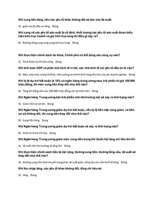 Khi cung tiền tăng, nếu các yếu tố khác không đổi sẽ làm cho lãi suất:
D) giảm do đó đầu tư tăng. Đúng
Khi cung về các yếu tố sản xuất là cố định, khối lượng các yếu tố sản xuất được biểu
hiện trên trục hoành và giá trên trục tung thì điều gì xảy ra?
B) Đường tổngcung song songvới trục tung. Đúng
Khi thực hiện chính sách tài khóa, Chính phủ có thể dùng các công cụ nào?
C) Thuế khóa và chi tiêucông. Đúng
Khi tính toán GDP và phân tích kinh tế vĩ mô, các nhà kinh tế coi yếu tố đầu tư là việc?
D) Mua máy móc,trang thiếtbị,nhà xưởngvàchênhlệchhàng tồn khocủa các doanhnghiệp. Đúng
Khi tỷ lệ dự trữ bắt buộc là 10% và ngân hàng trung ương mua trái phiếu trị giá 100.000
triệu đồng, thì mức cung tiền thay đổi như thế nào?
B) Tăng lênbằng tích của 100.000 triệuđồng với sốnhân tiền. Đúng
Khi Ngân hàng Trung ương bán trái phiếu trên thị trường mở sẽ xảy ra tình trạng nào?
D) Giảm tiềncơ sở (H). Đúng
Khi Ngân hàng Trung ương giảm dự trữ bắt buộc, nếu tỷ lệ tiền mặt cũng giảm, và tiền
cơ sở không đổi, thì cung tiền thay đổi như thế nào?
B) Cung tiềntăng. Đúng
Khi Ngân hàng Trung ương giảm dự trữ bắt buộc sẽ xảy ra tình trạng nào?
B) Giảm tỷ lệ dự trữ (ra). Đúng
Khi Ngân hàng Trung ương giảm mức cung tiền trong khi Quốc hội tăng chi tiêu lên thì:
A) lãi suất trênthị trường sẽ tăng lên. Đúng
Khi thực hiện chính sách tiền tệ mở rộng, đường cung tiền, đường tổng cầu, lãi suất sẽ
thay đổi như thế nào?
D) Đường cung tiềndịchchuyểnsangphải,lãi suất giảm, tổngcầu của nềnkinhtế tăng. Đúng
Khi thu nhập tăng, các yếu tố khác không đổi, tổng chi tiêu sẽ:
A) tăng. Đúng
 