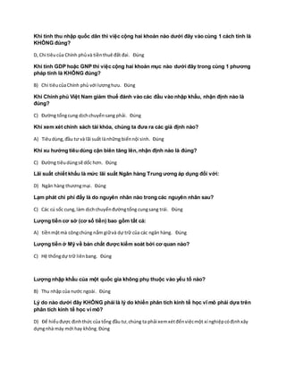 Khi tính thu nhập quốc dân thì việc cộng hai khoản nào dưới đây vào cùng 1 cách tính là
KHÔNG đúng?
D, Chi tiêucủa Chính phủvà tiềnthuê đất đai. Đúng
Khi tính GDP hoặc GNP thì việc cộng hai khoản mục nào dưới đây trong cùng 1 phương
pháp tính là KHÔNG đúng?
B) Chi tiêucủaChính phủ với lươnghưu. Đúng
Khi Chính phủ Việt Nam giảm thuế đánh vào các đầu vào nhập khẩu, nhận định nào là
đúng?
C) Đường tổngcung dịchchuyểnsang phải. Đúng
Khi xem xét chính sách tài khóa, chúng ta đưa ra các giả định nào?
A) Tiêudùng,đầu tư và lãi suất lànhững biếnnội sinh. Đúng
Khi xu hướng tiêu dùng cận biên tăng lên, nhận định nào là đúng?
C) Đường tiêudùngsẽ dốc hơn. Đúng
Lãi suất chiết khấu là mức lãi suất Ngân hàng Trung ương áp dụng đối với:
D) Ngân hàng thươngmại. Đúng
Lạm phát chi phí đẩy là do nguyên nhân nào trong các nguyên nhân sau?
C) Các cú sốc cung,làm dịchchuyểnđườngtổng cungsang trái. Đúng
Lượng tiền cơ sở (cơ số tiền) bao gồm tất cả:
A) tiềnmặtmà côngchúng nắm giữvà dự trữ của các ngân hàng. Đúng
Lượng tiền ở Mỹ về bản chất được kiểm soát bởi cơ quan nào?
C) Hệ thốngdự trữ liênbang. Đúng
Lượng nhập khẩu của một quốc gia không phụ thuộc vào yếu tố nào?
B) Thu nhập của nước ngoài. Đúng
Lý do nào dưới đây KHÔNG phải là lý do khiến phân tích kinh tế học vĩ mô phải dựa trên
phân tích kinh tế học vi mô?
D) Để hiểuđược địnhthức của tổng đầu tư,chúng ta phải xemxétđếnviệcmột xí nghiệpcóđịnhxây
dựngnhà máy mới hay không.Đúng
 