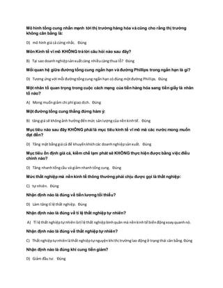 Mô hình tổng cung nhấn mạnh tới thị trường hàng hóa và cũng cho rằng thị trường
không cân bằng là:
D) mô hình giá cả cứng nhắc. Đúng
Môn Kinh tế vĩ mô KHÔNG trả lời câu hỏi nào sau đây?
B) Tại sao doanhnghiệpsảnxuấtcàng nhiềucàngthua lỗ? Đúng
Mối quan hệ giữa đường tổng cung ngắn hạn và đường Phillips trong ngắn hạn là gì?
D) Tương ứng với mỗi đườngtổngcung ngắn hạn có đúng mộtđường Phillips. Đúng
Một nhân tố quan trọng trong cuộc cách mạng của tiền hàng hóa sang tiền giấy là nhân
tố nào?
A) Mong muốngiảm chi phí giao dịch. Đúng
Một đường tổng cung thẳng đứng hàm ý:
B) tăng giá sẽ khôngảnh hưởngđếnmức sảnlượngcủa nềnkinhtế. Đúng
Mục tiêu nào sau đây KHÔNG phải là mục tiêu kinh tế vĩ mô mà các nước mong muốn
đạt đến?
D) Tăng mặt bằnggiá cả để khuyếnkhíchcác doanhnghiệpsảnxuất. Đúng
Mục tiêu ổn định giá cả, kiềm chế lạm phát sẽ KHÔNG thực hiện được bằng việc điều
chỉnh nào?
D) Tăng nhanhtổngcầu và giảmnhanhtổng cung. Đúng
Mức thất nghiệp mà nền kinh tế thông thường phải chịu được gọi là thất nghiệp:
C) tự nhiên. Đúng
Nhận định nào là đúng về tiền lương tối thiểu?
D) Làm tăng tỉ lệ thất nghiệp. Đúng
Nhận định nào là đúng về tỉ lệ thất nghiệp tự nhiên?
A) Tỉ lệ thất nghiệptựnhiênlàtỉ lệ thất nghiệpbìnhquân mà nềnkinhtế biếnđộngxoayquanhnó.
Nhận định nào là đúng về thất nghiệp tự nhiên?
C) Thất nghiệptựnhiênlàthất nghiệptựnguyệnkhi thị trườnglao độngở trạng thái cân bằng.Đúng
Nhận định nào là đúng khi cung tiền giảm?
D) Giảm đầu tư. Đúng
 