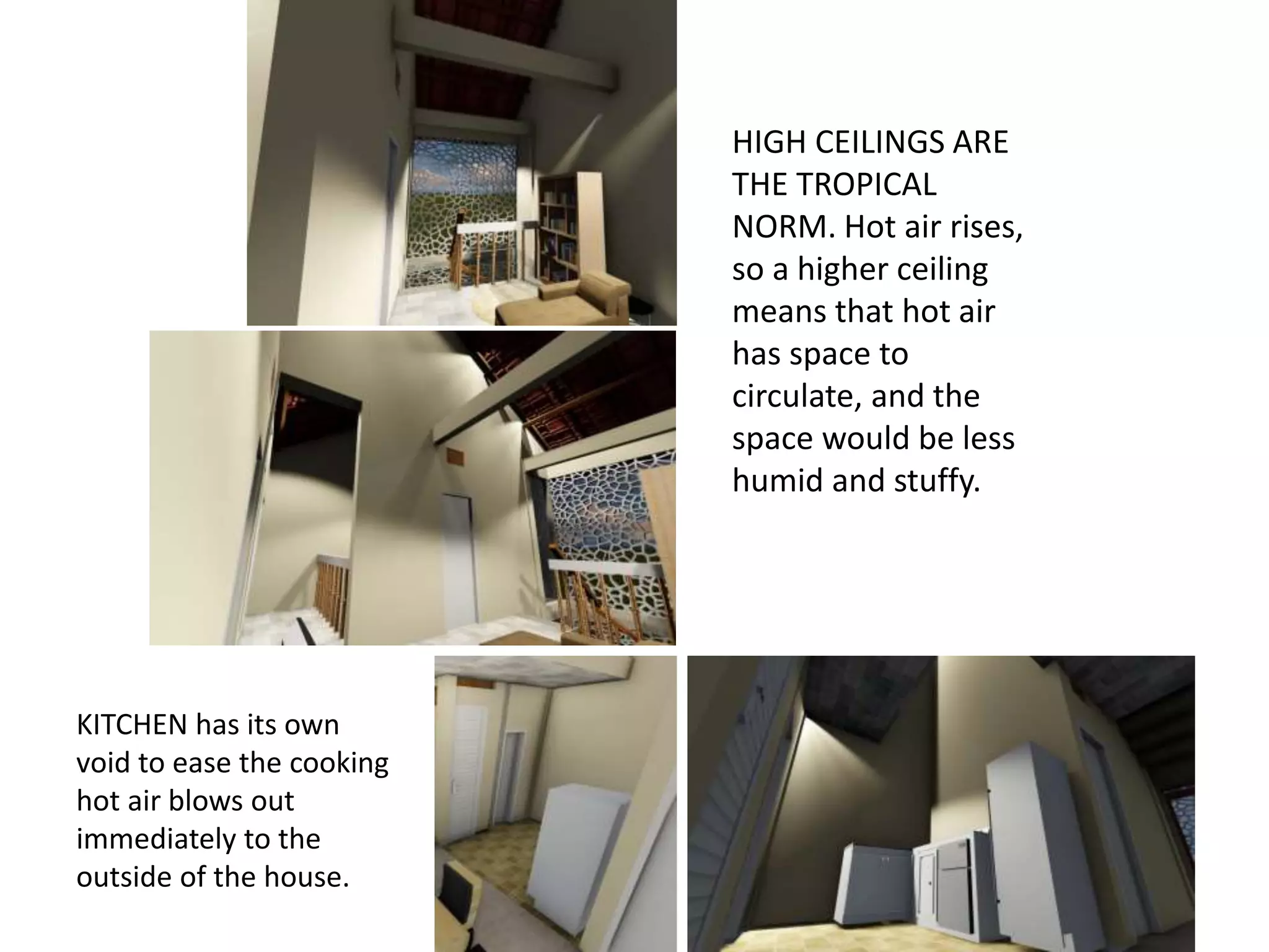 KITCHEN has its own
void to ease the cooking
hot air blows out
immediately to the
outside of the house.
HIGH CEILINGS ARE
THE TROPICAL
NORM. Hot air rises,
so a higher ceiling
means that hot air
has space to
circulate, and the
space would be less
humid and stuffy.
 
