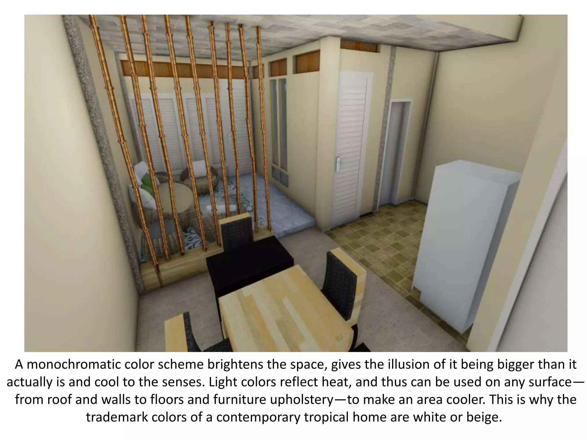 A monochromatic color scheme brightens the space, gives the illusion of it being bigger than it
actually is and cool to the senses. Light colors reflect heat, and thus can be used on any surface—
from roof and walls to floors and furniture upholstery—to make an area cooler. This is why the
trademark colors of a contemporary tropical home are white or beige.
 