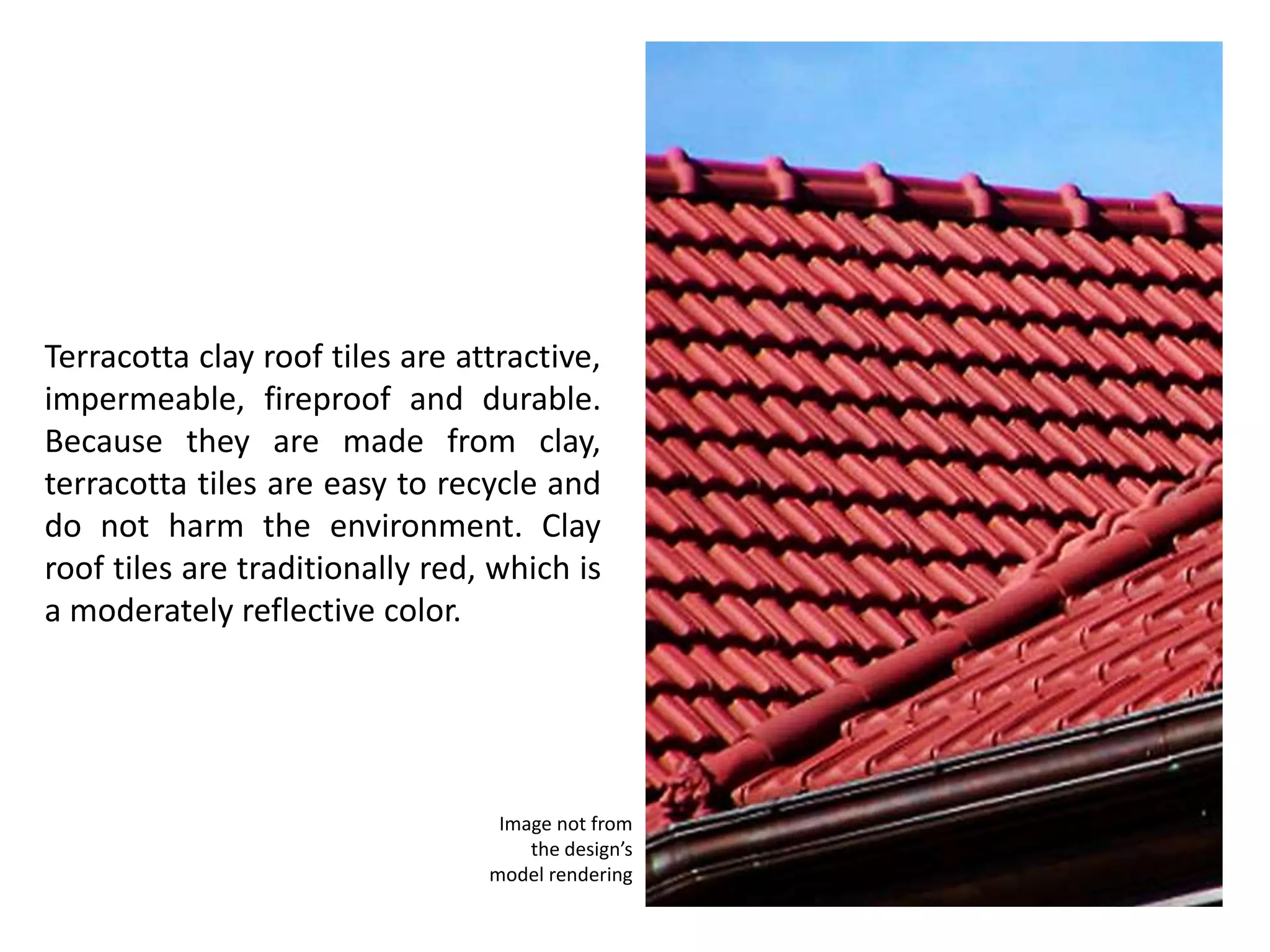 Terracotta clay roof tiles are attractive,
impermeable, fireproof and durable.
Because they are made from clay,
terracotta tiles are easy to recycle and
do not harm the environment. Clay
roof tiles are traditionally red, which is
a moderately reflective color.
Image not from
the design’s
model rendering
 