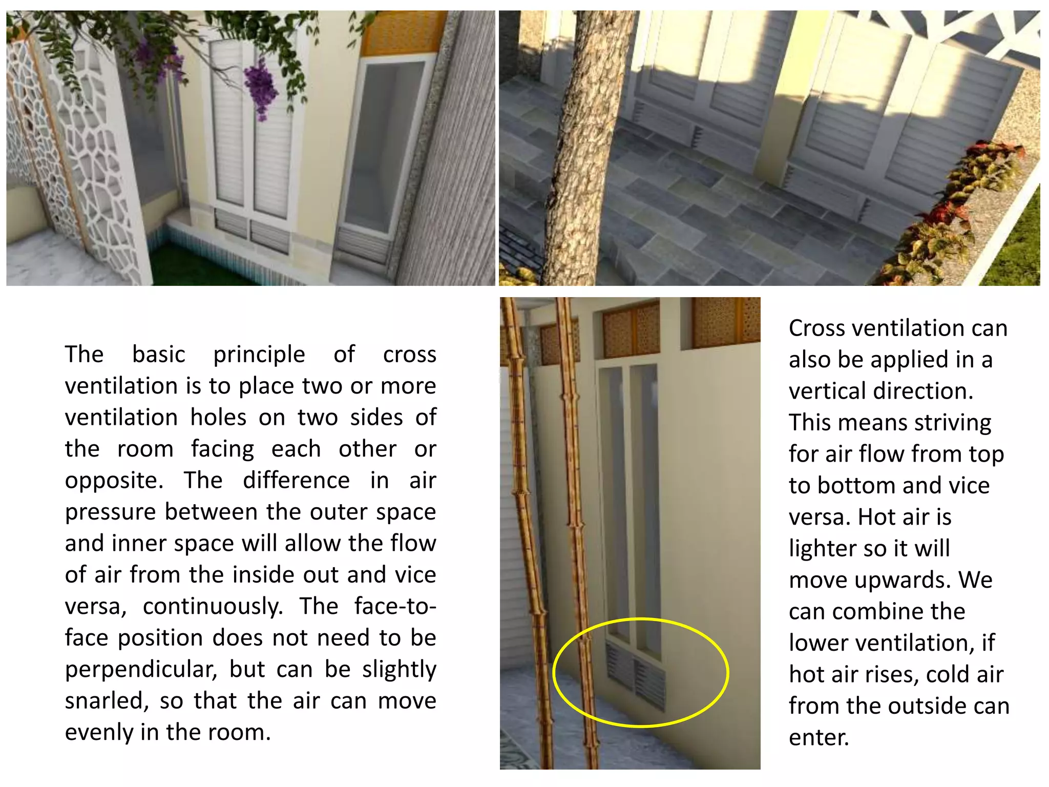 The basic principle of cross
ventilation is to place two or more
ventilation holes on two sides of
the room facing each other or
opposite. The difference in air
pressure between the outer space
and inner space will allow the flow
of air from the inside out and vice
versa, continuously. The face-to-
face position does not need to be
perpendicular, but can be slightly
snarled, so that the air can move
evenly in the room.
Cross ventilation can
also be applied in a
vertical direction.
This means striving
for air flow from top
to bottom and vice
versa. Hot air is
lighter so it will
move upwards. We
can combine the
lower ventilation, if
hot air rises, cold air
from the outside can
enter.
 