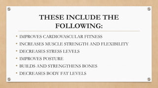THESE INCLUDE THE
FOLLOWING:
• IMPROVES CARDIOVASCULAR FITNESS
• INCREASES MUSCLE STRENGTH AND FLEXIBILITY
• DECREASES STRESS LEVELS
• IMPROVES POSTURE
• BUILDS AND STRENGTHENS BONES
• DECREASES BODY FAT LEVELS
 