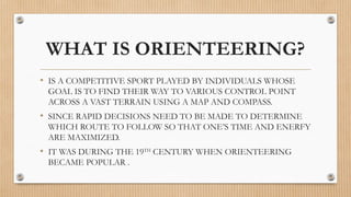 WHAT IS ORIENTEERING?
• IS A COMPETITIVE SPORT PLAYED BY INDIVIDUALS WHOSE
GOAL IS TO FIND THEIR WAY TO VARIOUS CONTROL POINT
ACROSS A VAST TERRAIN USING A MAP AND COMPASS.
• SINCE RAPID DECISIONS NEED TO BE MADE TO DETERMINE
WHICH ROUTE TO FOLLOW SO THAT ONE’S TIME AND ENERFY
ARE MAXIMIZED.
• IT WAS DURING THE 19TH
CENTURY WHEN ORIENTEERING
BECAME POPULAR .
 