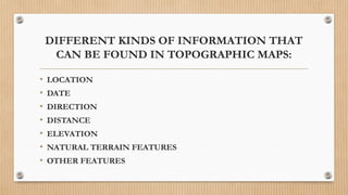 DIFFERENT KINDS OF INFORMATION THAT
CAN BE FOUND IN TOPOGRAPHIC MAPS:
• LOCATION
• DATE
• DIRECTION
• DISTANCE
• ELEVATION
• NATURAL TERRAIN FEATURES
• OTHER FEATURES
 