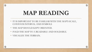 MAP READING
• IT IS IMPORTANT TO BE FAMILIAR WITH THE MAP’S SCALE,
CONTOUR INTERVAL AND SYMBOLS
• THE MAP SHOULD KEPT ORIENTED.
• FOLD THE MAP TO A READABLE AND HOLDABLE.
• VISUALIZE THE TERRAIN.
 