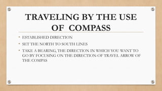 TRAVELING BY THE USE
OF COMPASS
• ESTABLISHED DIRECTION
• SET THE NORTH TO SOUTH LINES
• TAKE A BEARING, THE DIRECTION IN WHICH YOU WANT TO
GO BY FOCUSING ON THE DIRECTION-OF TRAVEL ARROW OF
THE COMPAS
 