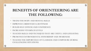BENEFITS OF ORIENTEERING ARE
THE FOLLOWING:
• TRAINS THE BODY AND MENTAL SKILLS
• IMPROVES CARDIOVASCULAR FITNESS
• BUILDS SELF-ESTEEM AND CONFIDENCE
• INCREAESES VITAMIN D LEVELS
• TEACHES SKILLS AND TECNIQUES THAT ARE USEFUL AND LIFESAVING
• PROMOTES ENVIRONMENTAL STEWARDHIP AND AWARENESS
• TEACHES THE IMPORTANCE OF CLAMNESS AND COMPOSURE DURING
CHALLENGING SITUATIONS.
 