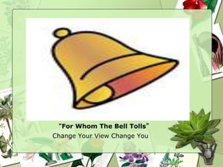 “For Whom The Bell Tolls”
Change Your View Change You
 