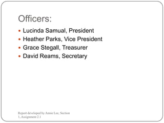 Officers:
 Lucinda Samual, President
 Heather Parks, Vice President
 Grace Stegall, Treasurer
 David Reams, Secretary




Report developed by Annie Lee, Section
1, Assignment 2.1
 