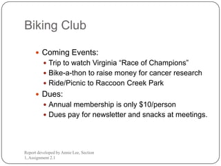 Biking Club

       Coming Events:
           Trip to watch Virginia “Race of Champions”
           Bike-a-thon to raise money for cancer research
           Ride/Picnic to Raccoon Creek Park
       Dues:
           Annual membership is only $10/person
           Dues pay for newsletter and snacks at meetings.




Report developed by Annie Lee, Section
1, Assignment 2.1
 