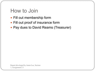 How to Join
 Fill out membership form
 Fill out proof of insurance form
 Pay dues to David Reams (Treasurer)




Report developed by Annie Lee, Section
1, Assignment 2.1
 