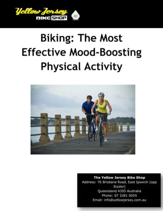 Biking: The Most
Effective Mood-Boosting
Physical Activity
The Yellow Jersey Bike Shop
Address: 76 Brisbane Road, East Ipswich (opp
Sizzler)
Queensland 4305 Australia
Phone: 07 3281 0055
Email: info@yellowjersey.com.au
 