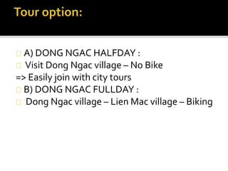A) DONG NGAC HALFDAY :
Visit Dong Ngac village – No Bike
=> Easily join with city tours
B) DONG NGAC FULLDAY :
Dong Ngac village – Lien Mac village – Biking
 