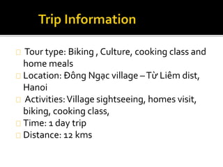 Tour type: Biking , Culture, cooking class and
home meals
Location: Đông Ngạc village –Từ Liêm dist,
Hanoi
Activities:Village sightseeing, homes visit,
biking, cooking class,
Time: 1 day trip
Distance: 12 kms
 