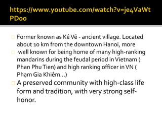 Former known as KẻVẽ - ancient village. Located
about 10 km from the downtown Hanoi, more
well known for being home of many high-ranking
mandarins during the feudal period inVietnam (
Phan PhuTien) and high ranking officer inVN (
Phạm Gia Khiêm…)
A preserved community with high-class life
form and tradition, with very strong self-
honor.
 