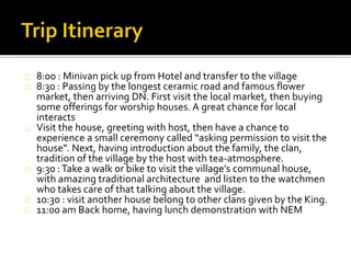 8:00 : Minivan pick up from Hotel and transfer to the village
8:30 : Passing by the longest ceramic road and famous flower
market, then arriving DN. First visit the local market, then buying
some offerings for worship houses. A great chance for local
interacts
Visit the house, greeting with host, then have a chance to
experience a small ceremony called “asking permission to visit the
house”. Next, having introduction about the family, the clan,
tradition of the village by the host with tea-atmosphere.
9:30 :Take a walk or bike to visit the village’s communal house,
with amazing traditional architecture and listen to the watchmen
who takes care of that talking about the village.
10:30 : visit another house belong to other clans given by the King.
11:00 am Back home, having lunch demonstration with NEM
 